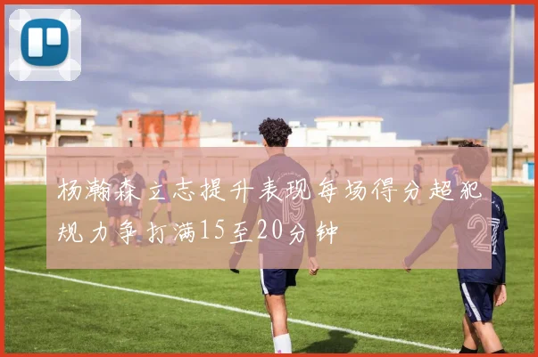 杨瀚森立志提升表现每场得分超犯规力争打满15至20分钟