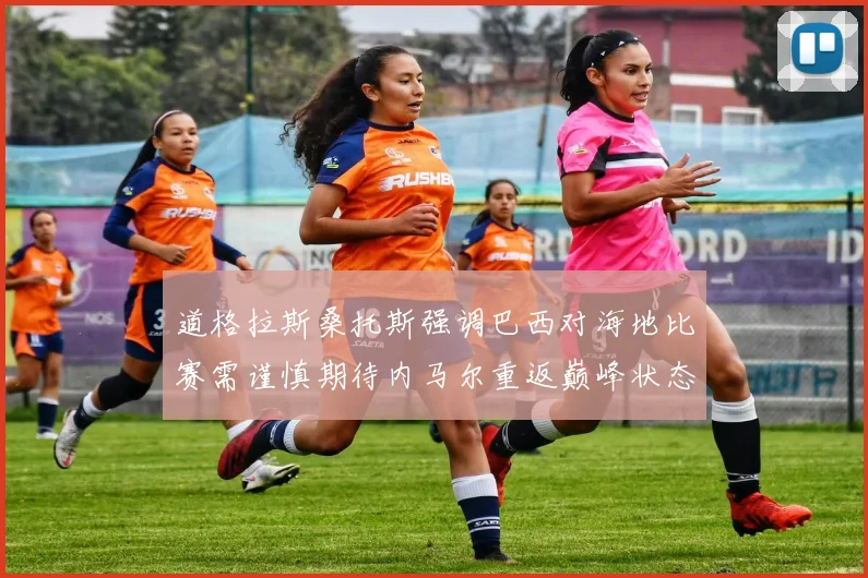 道格拉斯桑托斯强调巴西对海地比赛需谨慎期待内马尔重返巅峰状态