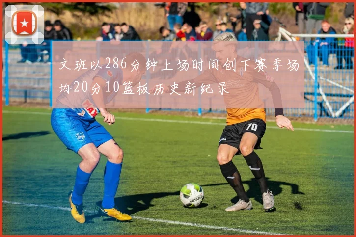 文班以286分钟上场时间创下赛季场均20分10篮板历史新纪录