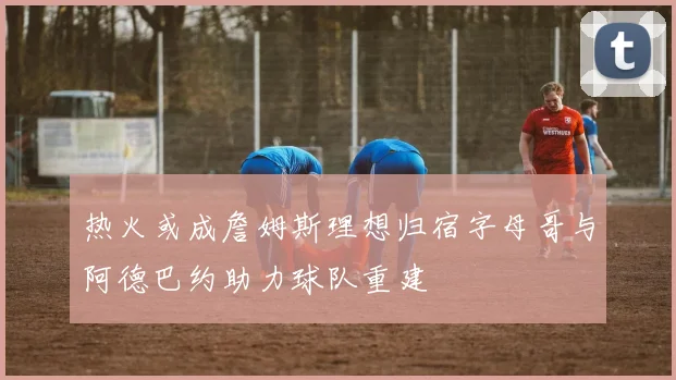热火或成詹姆斯理想归宿字母哥与阿德巴约助力球队重建