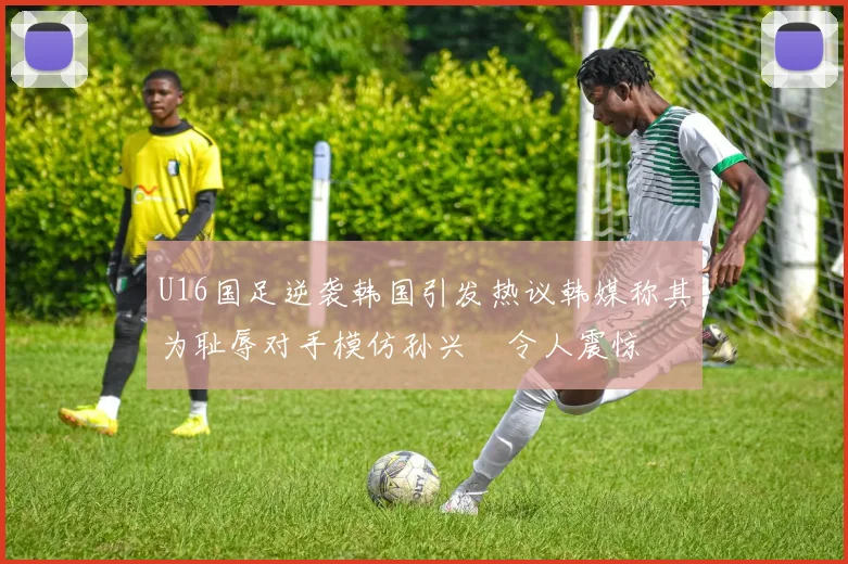 U16国足逆袭韩国引发热议韩媒称其为耻辱对手模仿孙兴慜令人震惊