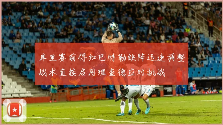 库里赛前得知巴特勒缺阵迅速调整战术直接启用理查德应对挑战