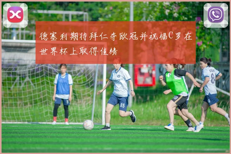 德塞利期待拜仁夺欧冠并祝福C罗在世界杯上取得佳绩