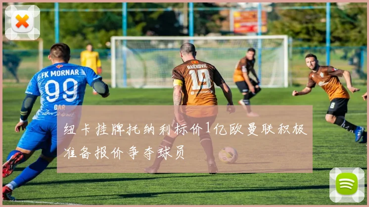 纽卡挂牌托纳利标价1亿欧曼联积极准备报价争夺球员