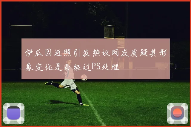 伊瓜因近照引发热议网友质疑其形象变化是否经过PS处理