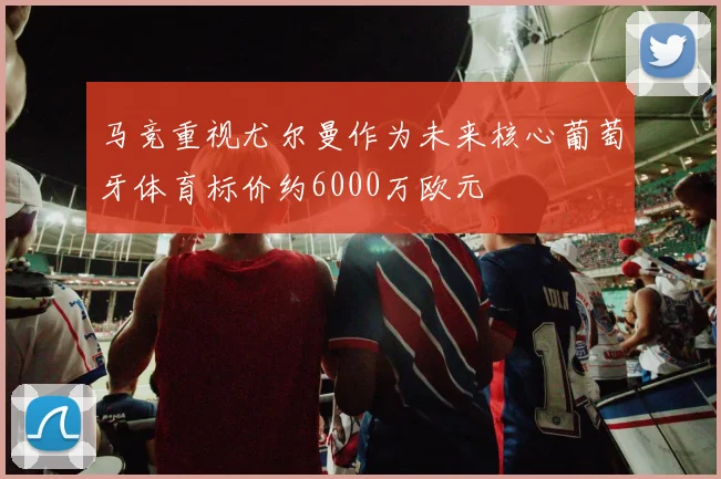 马竞重视尤尔曼作为未来核心葡萄牙体育标价约6000万欧元