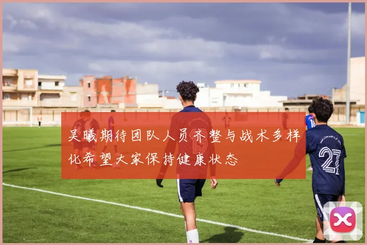 吴曦期待团队人员齐整与战术多样化希望大家保持健康状态