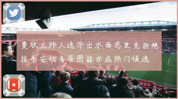 曼联主帅人选浮出水面恩里克拒绝接手安切洛蒂图赫尔成热门候选