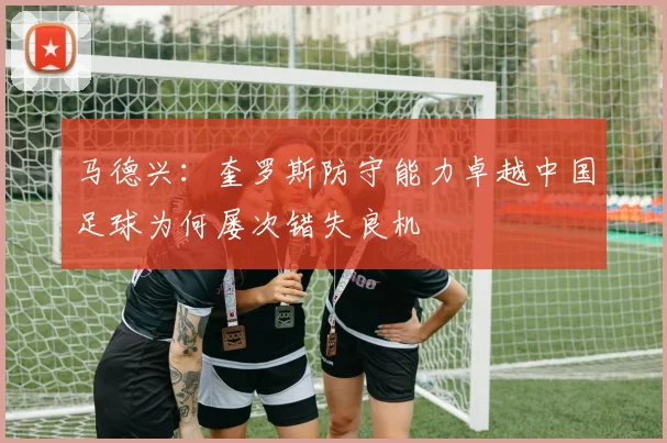 马德兴：奎罗斯防守能力卓越中国足球为何屡次错失良机