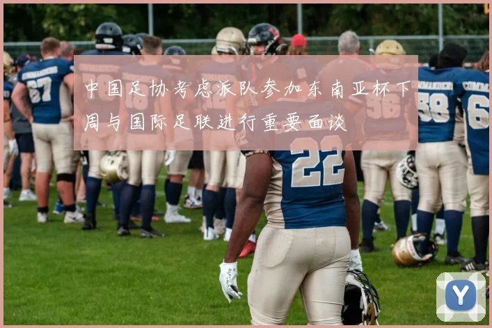 中国足协考虑派队参加东南亚杯下周与国际足联进行重要面谈