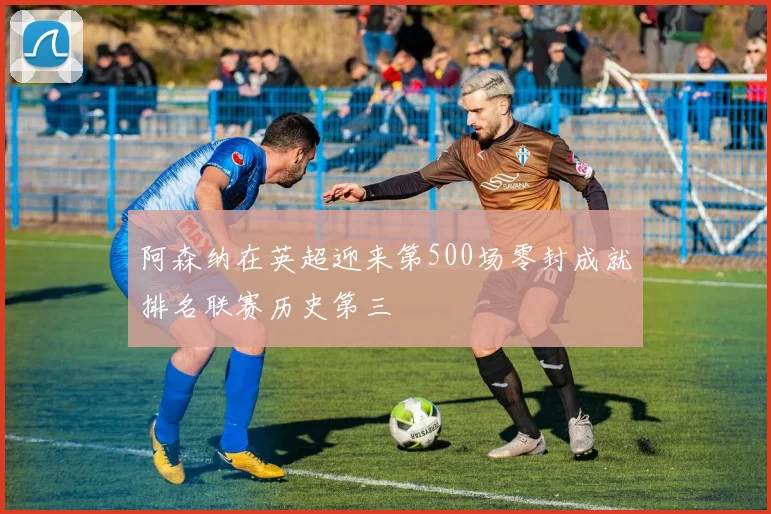 阿森纳在英超迎来第500场零封成就排名联赛历史第三