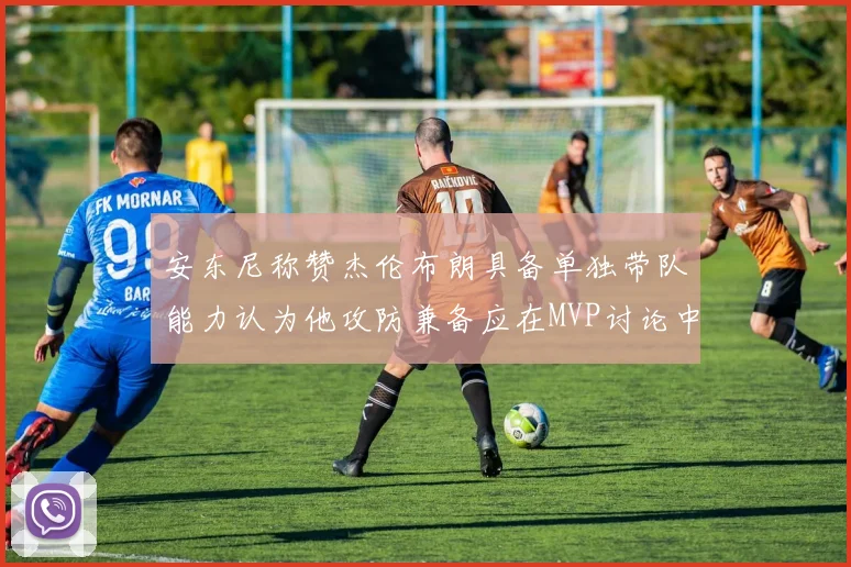 安东尼称赞杰伦布朗具备单独带队能力认为他攻防兼备应在MVP讨论中占有一席之地