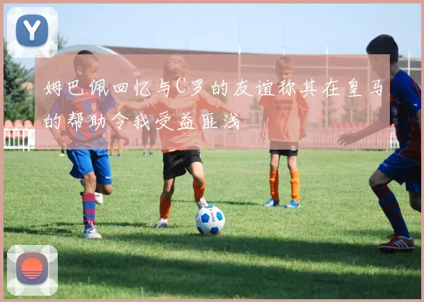 姆巴佩回忆与C罗的友谊称其在皇马的帮助令我受益匪浅
