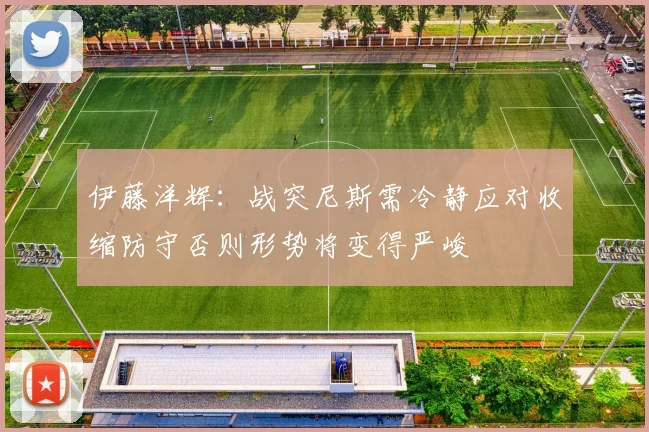 伊藤洋辉：战突尼斯需冷静应对收缩防守否则形势将变得严峻