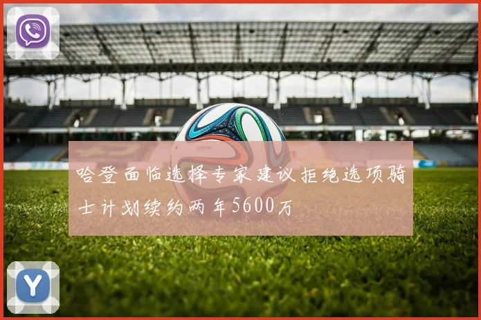 哈登面临选择专家建议拒绝选项骑士计划续约两年5600万