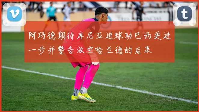 阿玛德期待库尼亚进球助巴西更进一步并警告放空哈兰德的后果