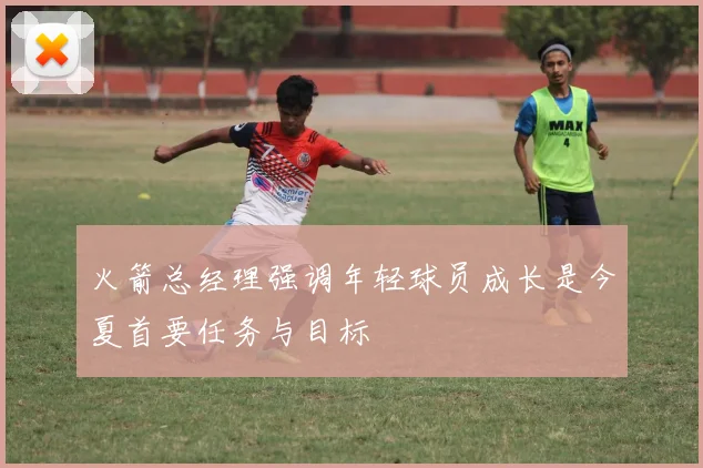 火箭总经理强调年轻球员成长是今夏首要任务与目标