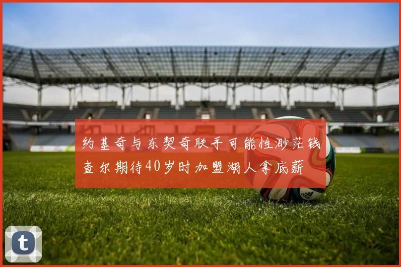 约基奇与东契奇联手可能性渺茫钱查尔期待40岁时加盟湖人拿底薪