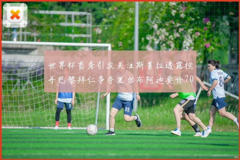 世界杯首秀引发关注斯基拉透露枪手巴黎拜仁争夺里尔布阿迪要价7000万欧