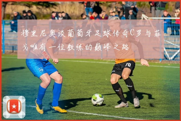 穆里尼奥谈葡萄牙足球传奇C罗与菲戈唯有一位教练的巅峰之路