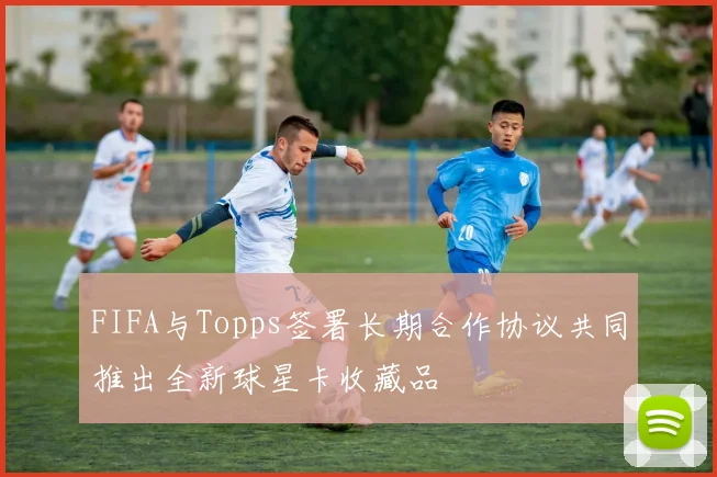 FIFA与Topps签署长期合作协议共同推出全新球星卡收藏品