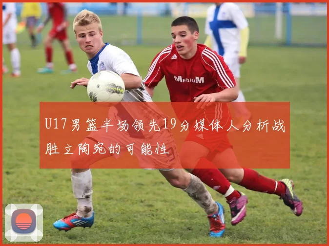 U17男篮半场领先19分媒体人分析战胜立陶宛的可能性