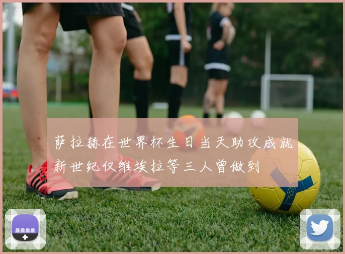 萨拉赫在世界杯生日当天助攻成就新世纪仅维埃拉等三人曾做到
