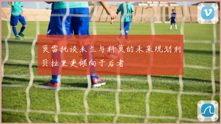 莫雷托谈米兰与科莫的未来规划利贝拉里更倾向于后者