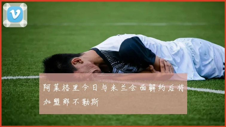 阿莱格里今日与米兰会面解约后将加盟那不勒斯