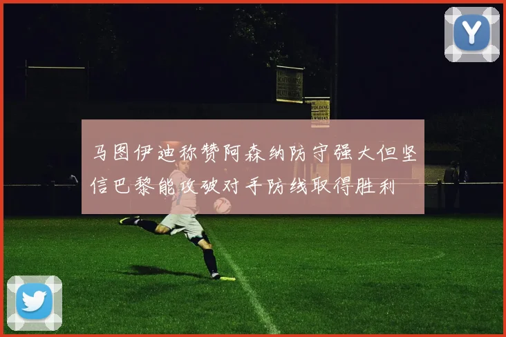 马图伊迪称赞阿森纳防守强大但坚信巴黎能攻破对手防线取得胜利