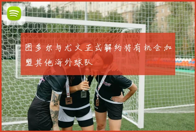 图多尔与尤文正式解约将有机会加盟其他海外球队